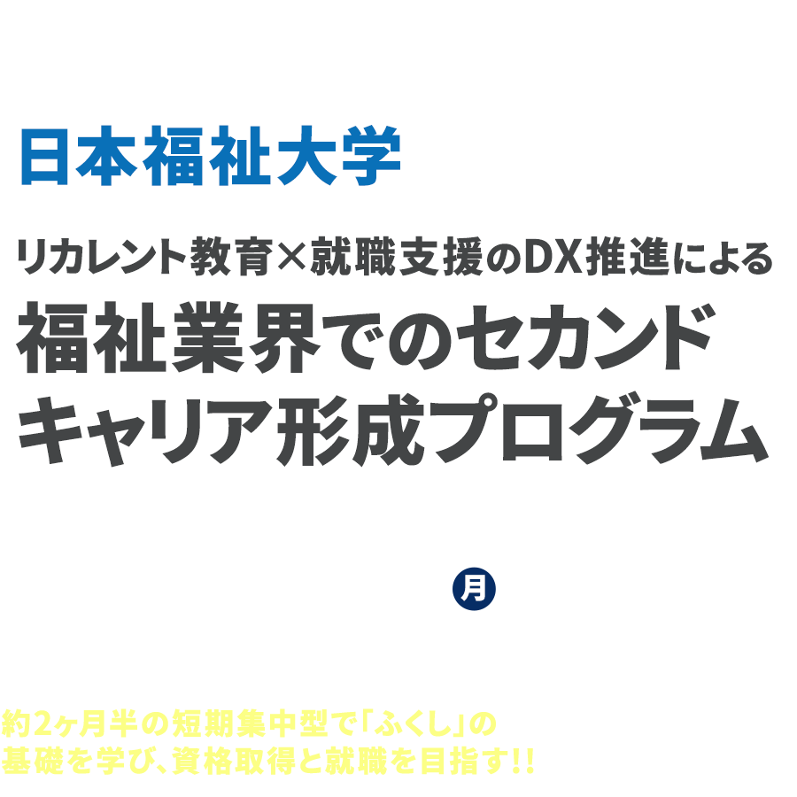 文部科学省「DX等成長分野を中心とした就職・転職支援のためのリカレント教育推進事業」
          日本福祉大学 リカレント教育×就職支援のDX推進による福祉業界でのセカンドキャリア形成プログラム
          2021年10月3日月曜より講座スタート！
          約2ヶ月半の短期集中型で「ふくし」の基礎を学び、資格取得と就職を目指す